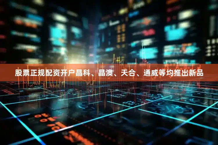 股票正规配资开户晶科、晶澳、天合、通威等均推出新品