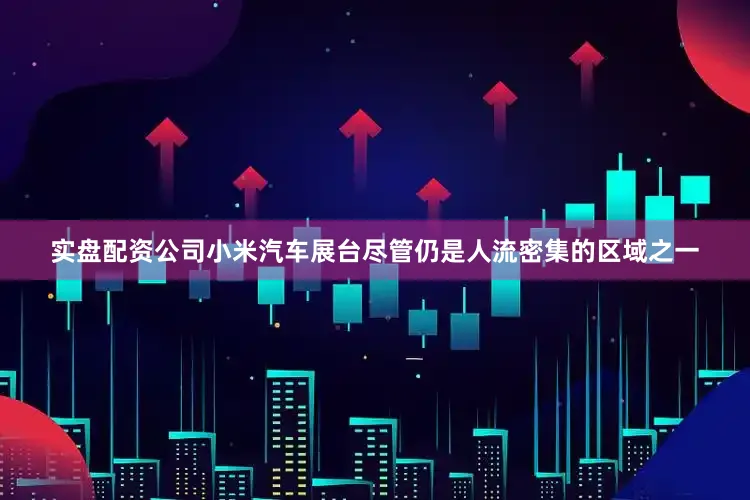 实盘配资公司小米汽车展台尽管仍是人流密集的区域之一