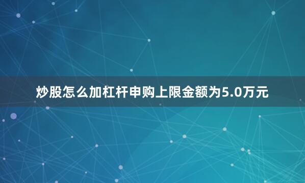 炒股怎么加杠杆申购上限金额为5.0万元