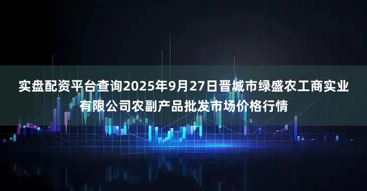 实盘配资平台查询2025年9月27日晋城市绿盛农工商实业有限公司农副产品批发市场价格行情