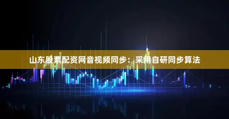 山东股票配资网音视频同步：采用自研同步算法