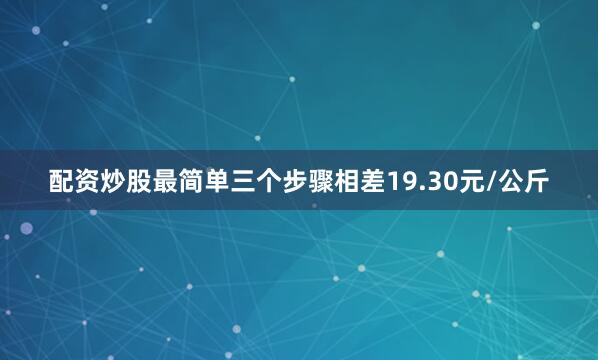 配资炒股最简单三个步骤相差19.30元/公斤