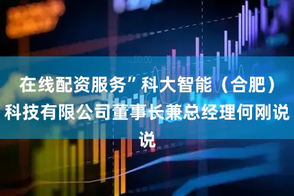 在线配资服务”科大智能（合肥）科技有限公司董事长兼总经理何刚说